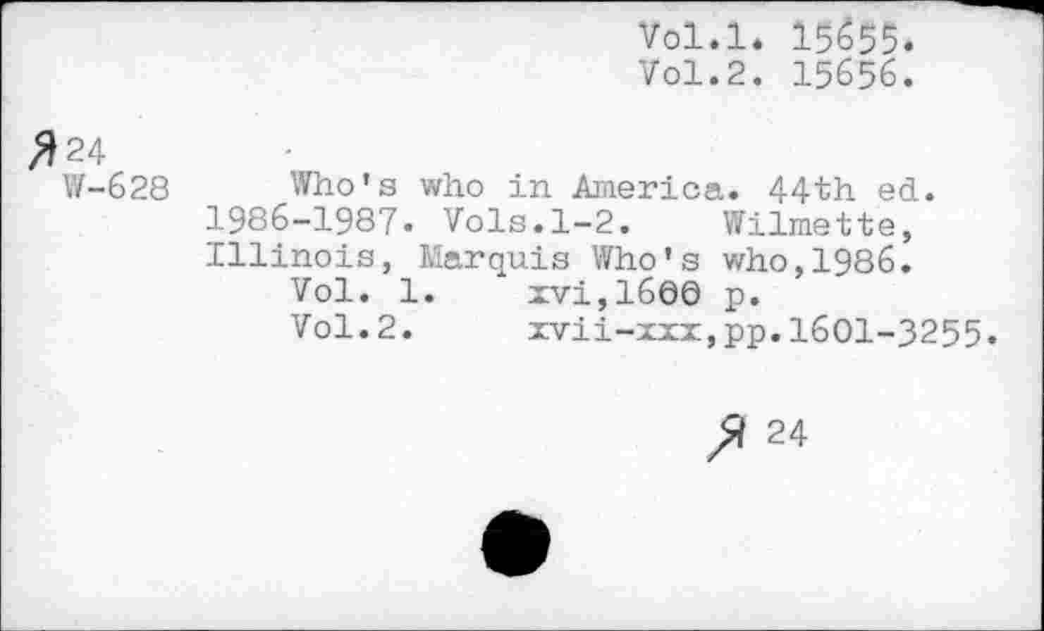 ﻿Vol.l. I5655.
Vol.2. 15656.
#24
W-628 Who's who in America. 44th ed. 1986-1987. Vols.1-2. Wilmette, Illinois, Marquis Who’s who,1986.
Vol. 1.	xvi,16Q0 p.
Vol.2.	xvii-xxx,pp.1601-3255
24